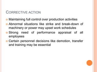 CORRECTIVE ACTION
 Maintaining full control over production activities
 Abnormal situations like strike and break-down of
machinery or power may upset work schedules
 Strong need of performance appraisal of all
employees
 Certain personnel decisions like demotion, transfer
and training may be essential
 
