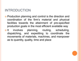 INTRODUCTION
 Production planning and control is the direction and
coordination of the firm’s material and physical
facilities towards the attainment of pre-specified
production goals in the most efficient available way
 It involves planning, routing, scheduling,
dispatching, and expediting to coordinate the
movements of materials, machines, and manpower
as to quantity, quality, time and place
 
