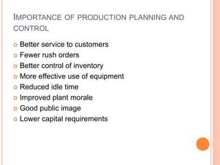 IMPORTANCE OF PRODUCTION PLANNING AND
CONTROL
 Better service to customers
 Fewer rush orders
 Better control of inventory
 More effective use of equipment
 Reduced idle time
 Improved plant morale
 Good public image
 Lower capital requirements
 