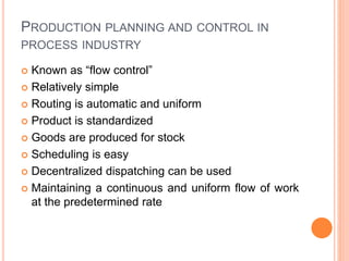 PRODUCTION PLANNING AND CONTROL IN
PROCESS INDUSTRY
 Known as “flow control”
 Relatively simple
 Routing is automatic and uniform
 Product is standardized
 Goods are produced for stock
 Scheduling is easy
 Decentralized dispatching can be used
 Maintaining a continuous and uniform flow of work
at the predetermined rate
 