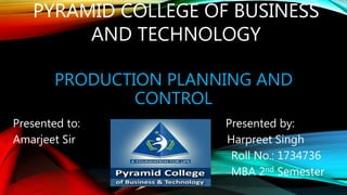 PRODUCTION PLANNING AND
CONTROL
Presented to: Presented by:
Amarjeet Sir Harpreet Singh
Roll No.: 1734736
MBA 2nd Semester
PYRAMID COLLEGE OF BUSINESS
AND TECHNOLOGY
 