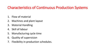 Characteristics of Continuous Production Systems
1. Flow of material
2. Machines and plant layout
3. Material Handling
4. Skill of labour
5. Manufacturing cycle time
6. Quality of supervision
7. Flexibility in production schedules.
 