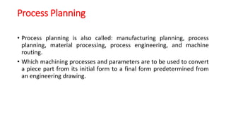 Process Planning
• Process planning is also called: manufacturing planning, process
planning, material processing, process engineering, and machine
routing.
• Which machining processes and parameters are to be used to convert
a piece part from its initial form to a final form predetermined from
an engineering drawing.
 