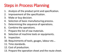 Steps in Process Planning
1. Analysis of the product print and specification.
2. Improvement of the specification.
3. Make or buy decision.
4. Selection of basic manufacturing process.
5. Determining the sequence of operations.
6. Combine the operations.
7. Prepare the list of raw materials.
8. Selection of machine tools or equipments.
9. Inspection.
10. Requirements of tools, gauges, labour etc…
11. Time standards.
12. Cost of production.
13. Prepare the operation sheet and the route sheet.
 