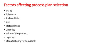 Factors affecting process plan selection
• Shape
• Tolerance
• Surface finish
• Size
• Material type
• Quantity
• Value of the product
• Urgency
• Manufacturing system itself.
 
