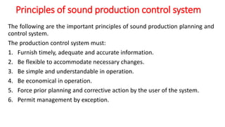 Principles of sound production control system
The following are the important principles of sound production planning and
control system.
The production control system must:
1. Furnish timely, adequate and accurate information.
2. Be flexible to accommodate necessary changes.
3. Be simple and understandable in operation.
4. Be economical in operation.
5. Force prior planning and corrective action by the user of the system.
6. Permit management by exception.
 