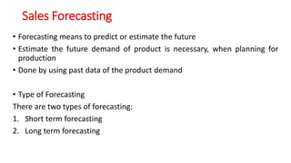 Sales Forecasting
• Forecasting means to predict or estimate the future
• Estimate the future demand of product is necessary, when planning for
production
• Done by using past data of the product demand
• Type of Forecasting
There are two types of forecasting:
1. Short term forecasting
2. Long term forecasting
 
