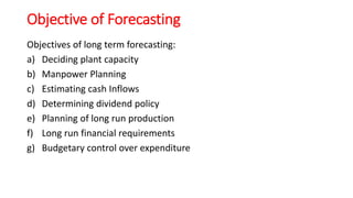 Objective of Forecasting
Objectives of long term forecasting:
a) Deciding plant capacity
b) Manpower Planning
c) Estimating cash Inflows
d) Determining dividend policy
e) Planning of long run production
f) Long run financial requirements
g) Budgetary control over expenditure
 