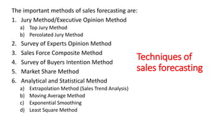 Techniques of
sales forecasting
The important methods of sales forecasting are:
1. Jury Method/Executive Opinion Method
a) Top Jury Method
b) Percolated Jury Method
2. Survey of Experts Opinion Method
3. Sales Force Composite Method
4. Survey of Buyers Intention Method
5. Market Share Method
6. Analytical and Statistical Method
a) Extrapolation Method (Sales Trend Analysis)
b) Moving Average Method
c) Exponential Smoothing
d) Least Square Method
 
