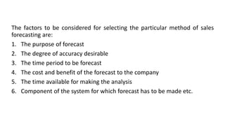 The factors to be considered for selecting the particular method of sales
forecasting are:
1. The purpose of forecast
2. The degree of accuracy desirable
3. The time period to be forecast
4. The cost and benefit of the forecast to the company
5. The time available for making the analysis
6. Component of the system for which forecast has to be made etc.
 