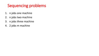 Sequencing problems
1. n jobs one machine
2. n jobs two machine
3. n jobs three machine
4. 2 jobs m machine
 