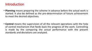 Introduction
• Planning means preparing the scheme in advance before the actual work is
started. It also be defined as the pre-determination of future achievement
to meet the desired objectives.
• Control means the supervision of all the relevant operations with the help
of control mechanism that feeds back the progress of the work. Controlling
is made by the comparing the actual performance with the present
standards and deviations are analyzed.
 