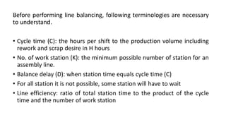 Before performing line balancing, following terminologies are necessary
to understand.
• Cycle time (C): the hours per shift to the production volume including
rework and scrap desire in H hours
• No. of work station (K): the minimum possible number of station for an
assembly line.
• Balance delay (D): when station time equals cycle time (C)
• For all station it is not possible, some station will have to wait
• Line efficiency: ratio of total station time to the product of the cycle
time and the number of work station
 