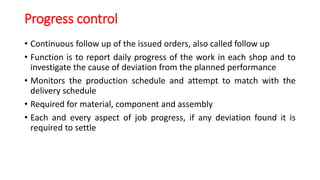 Progress control
• Continuous follow up of the issued orders, also called follow up
• Function is to report daily progress of the work in each shop and to
investigate the cause of deviation from the planned performance
• Monitors the production schedule and attempt to match with the
delivery schedule
• Required for material, component and assembly
• Each and every aspect of job progress, if any deviation found it is
required to settle
 