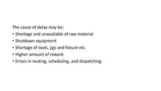The cause of delay may be:
• Shortage and unavailable of raw material
• Shutdown equipment
• Shortage of tools, jigs and fixture etc.
• Higher amount of rework
• Errors in routing, scheduling, and dispatching.
 