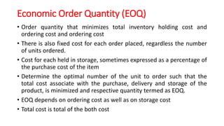Economic Order Quantity (EOQ)
• Order quantity that minimizes total inventory holding cost and
ordering cost and ordering cost
• There is also fixed cost for each order placed, regardless the number
of units ordered.
• Cost for each held in storage, sometimes expressed as a percentage of
the purchase cost of the item
• Determine the optimal number of the unit to order such that the
total cost associate with the purchase, delivery and storage of the
product, is minimized and respective quantity termed as EOQ.
• EOQ depends on ordering cost as well as on storage cost
• Total cost is total of the both cost
 