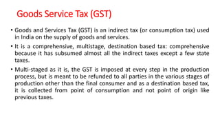 Goods Service Tax (GST)
• Goods and Services Tax (GST) is an indirect tax (or consumption tax) used
in India on the supply of goods and services.
• It is a comprehensive, multistage, destination based tax: comprehensive
because it has subsumed almost all the indirect taxes except a few state
taxes.
• Multi-staged as it is, the GST is imposed at every step in the production
process, but is meant to be refunded to all parties in the various stages of
production other than the final consumer and as a destination based tax,
it is collected from point of consumption and not point of origin like
previous taxes.
 