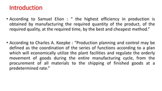 Introduction
• According to Samuel Elion : “ the highest efficiency in production is
obtained by manufacturing the required quantity of the product, of the
required quality, at the required time, by the best and cheapest method.”
• According to Charles A. Koepke : “Production planning and control may be
defined as the coordination of the series of functions according to a plan
which will economically utilize the plant facilities and regulate the orderly
movement of goods during the entire manufacturing cycle, from the
procurement of all materials to the shipping of finished goods at a
predetermined rate.”
 