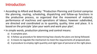 Introduction
• According to Alford and Beatty: “Production Planning and Control comprise
the planning, routing, scheduling, dispatching and follow-up functions in
the productive process, so organized that the movement of material,
performance of machines and operations of labour, however subdivided,
are directed and coordinated as to quantity, quality, time and place. It is
based on the principle ‘plan your work and work your plan’.
• In simple words, production planning and control means:
a) A complete plan.
b) A follow up procedure for determining how closely the plans are being followed.
c) A means to regulate the mechanism to meet the requirements of proposed plan.
d) A procedure to employ right quantity and right type of personal at the right place.
 