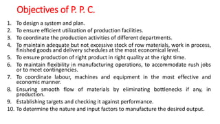 Objectives of P. P. C.
1. To design a system and plan.
2. To ensure efficient utilization of production facilities.
3. To coordinate the production activities of different departments.
4. To maintain adequate but not excessive stock of row materials, work in process,
finished goods and delivery schedules at the most economical level.
5. To ensure production of right product in right quality at the right time.
6. To maintain flexibility in manufacturing operations, to accommodate rush jobs
or to meet contingencies.
7. To coordinate labour, machines and equipment in the most effective and
economic manner.
8. Ensuring smooth flow of materials by eliminating bottlenecks if any, in
production.
9. Establishing targets and checking it against performance.
10. To determine the nature and input factors to manufacture the desired output.
 