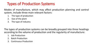 Types of Production Systems
Modes of manufacture, which may affect production planning and control
system, include three main relevant factors:
1. The type of production
2. Size of the plant
3. The type of industry
The types of production systems can be broadly grouped into three headings
according to the volume of production and the regularity of manufacture:
1. Job Production
2. Batch Production
3. Continuous Production
 