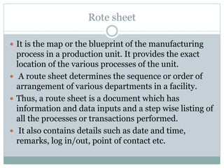 Rote sheet
 It is the map or the blueprint of the manufacturing
process in a production unit. It provides the exact
location of the various processes of the unit.
 A route sheet determines the sequence or order of
arrangement of various departments in a facility.
 Thus, a route sheet is a document which has
information and data inputs and a step wise listing of
all the processes or transactions performed.
 It also contains details such as date and time,
remarks, log in/out, point of contact etc.
 