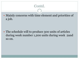 Contd.
 Mainly concerns with time element and priorities of
a job.
 The schedule will to produce 300 units of articles
during week number 1,200 units during week 2and
so on.
 