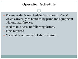 Operation Schedule
 The main aim is to schedule that amount of work
which can easily be handled by plant and equipment
without interference.
 It takes into account following factors.
 Time required
 Material, Machines and Labor required.
 