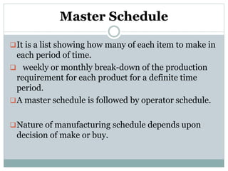 Master Schedule
It is a list showing how many of each item to make in
each period of time.
 weekly or monthly break-down of the production
requirement for each product for a definite time
period.
A master schedule is followed by operator schedule.
Nature of manufacturing schedule depends upon
decision of make or buy.
 