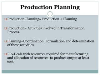 Production Planning
Production Planning= Production + Planning
Production= Activities involved in Transformation
Process.
Planning=Coordination ,Formulation and determination
of these activities.
PP=Deals with resources required for manufacturing
and allocation of resources to produce output at least
cost.
 