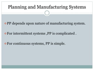 Planning and Manufacturing Systems
PP depends upon nature of manufacturing system.
For intermittent systems ,PP is complicated .
For continuous systems, PP is simple.
 