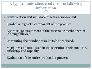 A typical route sheet contains the following
information
 Identification and sequence of work arrangement.

Symbol or sign of a component of the product

Appraisal or assessment of the process or method which
is being followed.

Computing the number of units to be produced.

Machines and tools used in the operation, their run time,
efficiency and capacity.

Evaluation of the entire production process
 