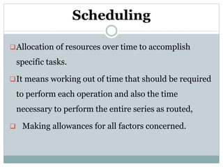 Scheduling
Allocation of resources over time to accomplish
specific tasks.
It means working out of time that should be required
to perform each operation and also the time
necessary to perform the entire series as routed,
 Making allowances for all factors concerned.
 