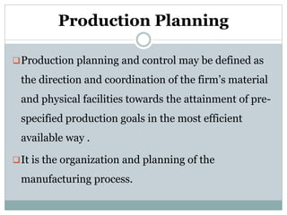 Production Planning
Production planning and control may be defined as
the direction and coordination of the firm’s material
and physical facilities towards the attainment of pre-
specified production goals in the most efficient
available way .
It is the organization and planning of the
manufacturing process.
 