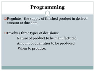 Programming
Regulates the supply of finished product in desired
amount at due date.
Involves three types of decisions:
Nature of product to be manufactured.
Amount of quantities to be produced.
When to produce.
 