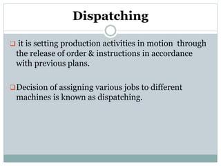 Dispatching
 it is setting production activities in motion through
the release of order & instructions in accordance
with previous plans.
Decision of assigning various jobs to different
machines is known as dispatching.
 