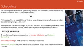 Scheduling
* Scheduling can be defined as “prescribing of when and where each operation necessary
to manufacture the product is to be performed.”
OR
* It is also defined as “establishing of times at which to begin and complete each event or
operation comprising a procedure.”
* The principle aim of scheduling is to plan the sequence of work so that production can be
systematically arranged towards the end of completion of all product by due date.
TYPES OF SCHEDULING:
Types of scheduling can be categorized as Forward Scheduling and Backward
Scheduling.
Forward Scheduling is starts processing when a job is received
Backward Scheduling begins scheduling the jobs lost activity so that the job is finished on
due date
RISHABH
 