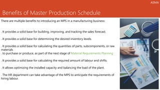 Benefits of Master Production Schedule
There are multiple benefits to introducing an MPS in a manufacturing business:
. It provides a solid base for building, improving, and tracking the sales forecast.
. It provides a solid base for determining the desired inventory levels.
. It provides a solid base for calculating the quantities of parts, subcomponents, or raw
materials
. to purchase or produce, as part of the next stage of Material Requirements Planning
. It provides a solid base for calculating the required amount of labour and shifts.
. It allows optimizing the installed capacity and balancing the load of the plant.
. The HR department can take advantage of the MPS to anticipate the requirements of
hiring labour.
ASMA
 