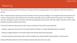 Meaning
The production planning and control meaning is a broad one that encompasses plans for the production of all kinds of products or
services.
Here’s a simple production planning and control example: A factory produces handbags. The management plans the production of a
number of bags based on demand forecasts for each design seasonally. Using the right material and resources, such as leather for
each item, the bags are made in the factory. Then these are dispatched to the customer and other retailers. That entire cycle is made
possible by production planning and control.
The need of production planning and control is easy to understand if we examine its key objectives:
. Inventory, supply chain issues and on-time product delivery all hinge on a closely calibrated production schedule
. Properly managed production and inventory helps meet demand while maximizing profits
. A smooth production process guarantees customer satisfaction by making possible the best quality in a timely manner
Having clarified the production control and design meaning, let’s look at some use cases.
NITESH GUPTA
 