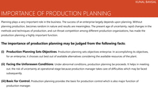 IMPORTANCE OF PRODUCTION PLANNING
Planning plays a very important role in the business. The success of an enterprise largely depends upon planning. Without
planning production, becomes random in nature and results are meaningless. The present age of uncertainty, rapid changes in the
methods and techniques of production, and cut-throat competition among different production organizations, has made the
production planning a highly important function.
The importance of production planning may be judged from the following facts:
(i) Production Planning Sets Objectives. Production planning sets objectives enterprise. In accomplishing its objectives,
for an enterprise, it chooses out best out of available alternatives considering the available resources of the plant.
(ii) Facing the Unforeseen Conditions. Under abnormal conditions, production planning be proceeds. It helps in meeting
out. the risk of uncertainty at operational stage because production manager takes care of difficulties which may be faced
subsequently.
(iii) Basic for Control. Production planning provides the basis for production control which is also major function of
production manager.
KUNAL BANSAL
 