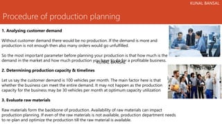 Procedure of production planning
1. Analysing customer demand
Without customer demand there would be no production. If the demand is more and
production is not enough then also many orders would go unfulfilled.
So the most important parameter before planning your production is that how much is the
demand in the market and how much production you have to do for a profitable business.
2. Determining production capacity & timelines
Let us say the customer demand is 100 vehicles per month. The main factor here is that
whether the business can meet the entire demand. It may not happen as the production
capacity for the business may be 30 vehicles per month at optimum capacity utilization
3. Evaluate raw materials
Raw materials form the backbone of production. Availability of raw materials can impact
production planning. If even of the raw materials is not available, production department needs
to re-plan and optimize the production till the raw material is available.
KUNAL BANSAL
KUNAL BANSAL
KUNAL BANSAL
 