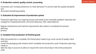 4. Production control, quality control, accounting
A business can't increase production to meet demands if it cannot meet the quality standards
and
document everything properly.
5. Evaluation & improvement of production system
Production planning is an ongoing process and needs to be constantly tweaked, improved and
changed to changing demands, consumer behaviour, SKU, seasonality etc.
Regular maintenance and machine improvement also needs to considered for product
planning
process.
6. Complete final production of finished goods
After the production is complete, the final product needs to go more rounds of quality check
and then
comes the packaging with artwork which completes the production cycle. Production planning
needs to
take this step in account as well as it may be the most critical step in the entire production
cycle.
KUNAL BANSAL
 