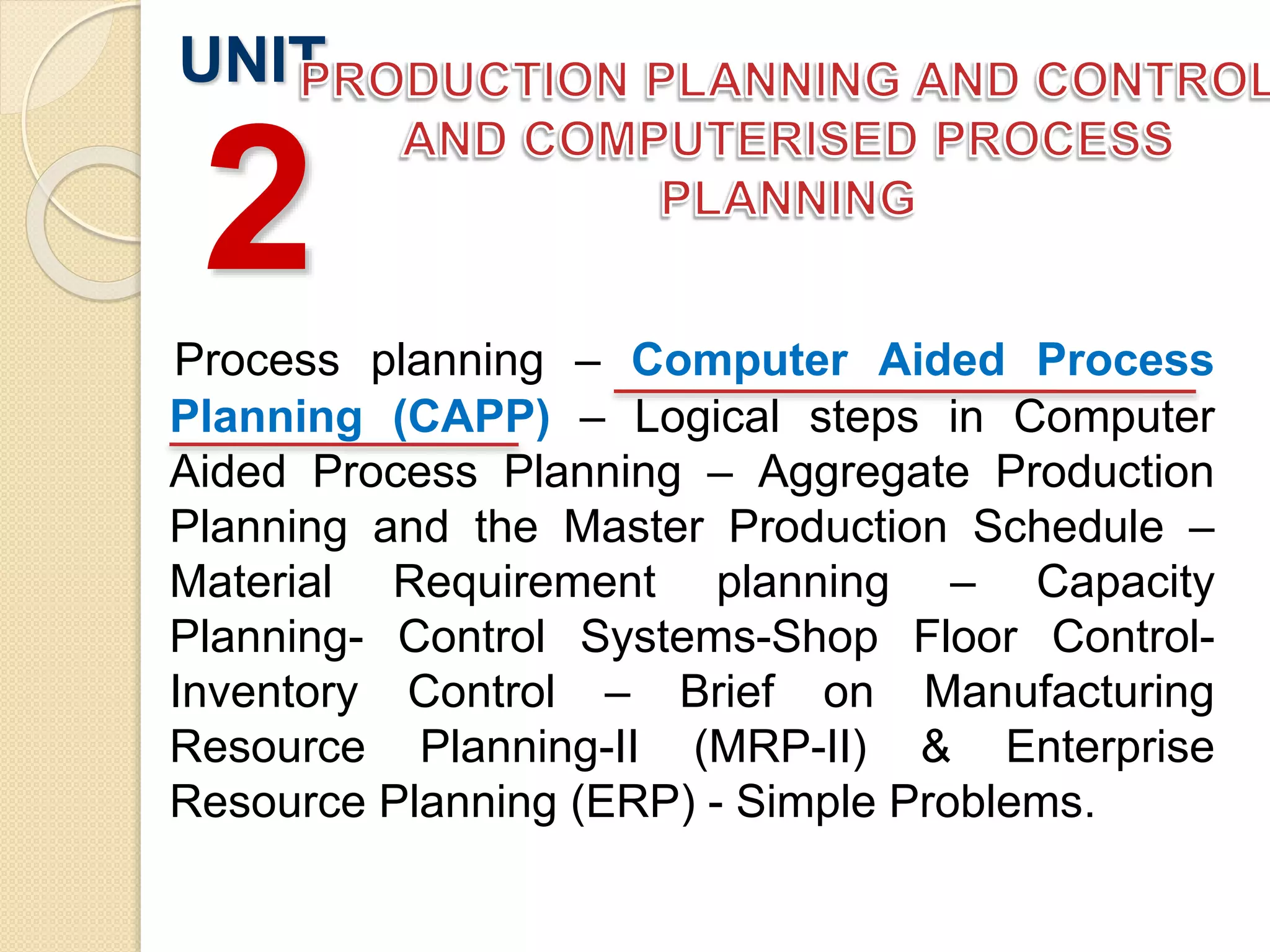 Process planning – Computer Aided Process
Planning (CAPP) – Logical steps in Computer
Aided Process Planning – Aggregate Production
Planning and the Master Production Schedule –
Material Requirement planning – Capacity
Planning- Control Systems-Shop Floor Control-
Inventory Control – Brief on Manufacturing
Resource Planning-II (MRP-II) & Enterprise
Resource Planning (ERP) - Simple Problems.
UNIT
2
 