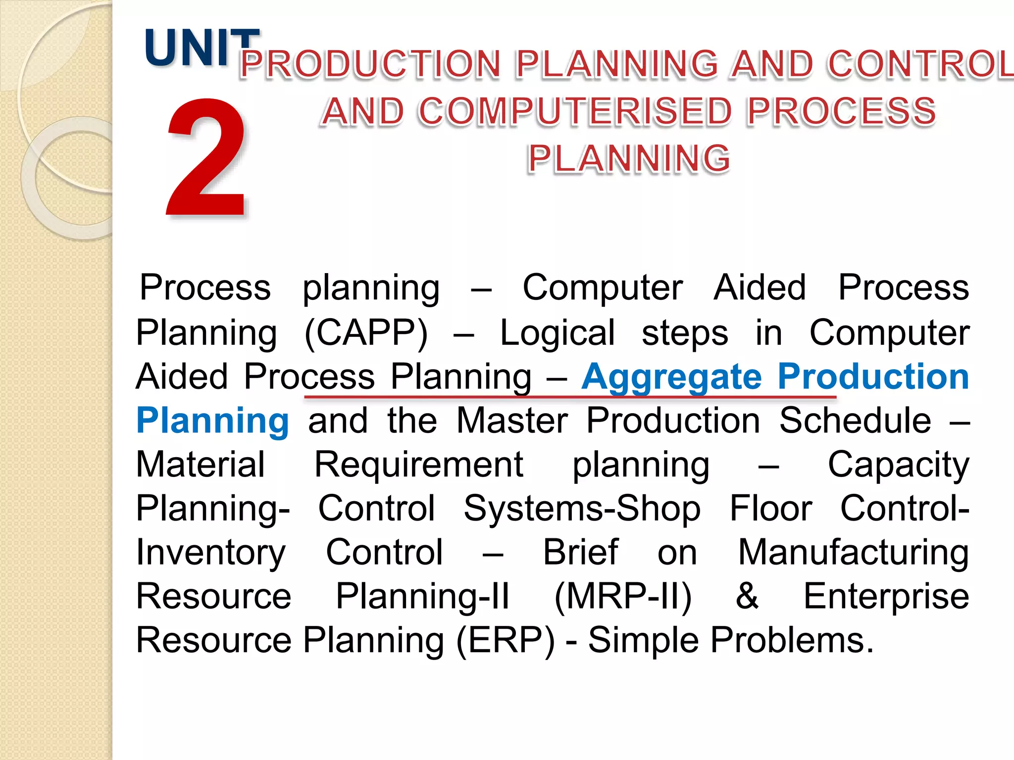 Process planning – Computer Aided Process
Planning (CAPP) – Logical steps in Computer
Aided Process Planning – Aggregate Production
Planning and the Master Production Schedule –
Material Requirement planning – Capacity
Planning- Control Systems-Shop Floor Control-
Inventory Control – Brief on Manufacturing
Resource Planning-II (MRP-II) & Enterprise
Resource Planning (ERP) - Simple Problems.
UNIT
2
 