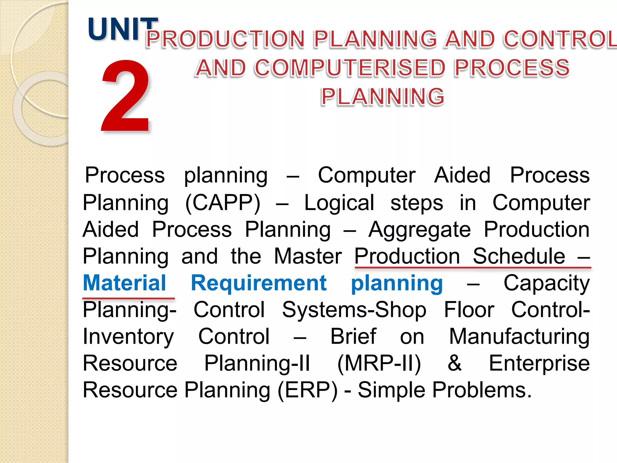 Process planning – Computer Aided Process
Planning (CAPP) – Logical steps in Computer
Aided Process Planning – Aggregate Production
Planning and the Master Production Schedule –
Material Requirement planning – Capacity
Planning- Control Systems-Shop Floor Control-
Inventory Control – Brief on Manufacturing
Resource Planning-II (MRP-II) & Enterprise
Resource Planning (ERP) - Simple Problems.
UNIT
2
 