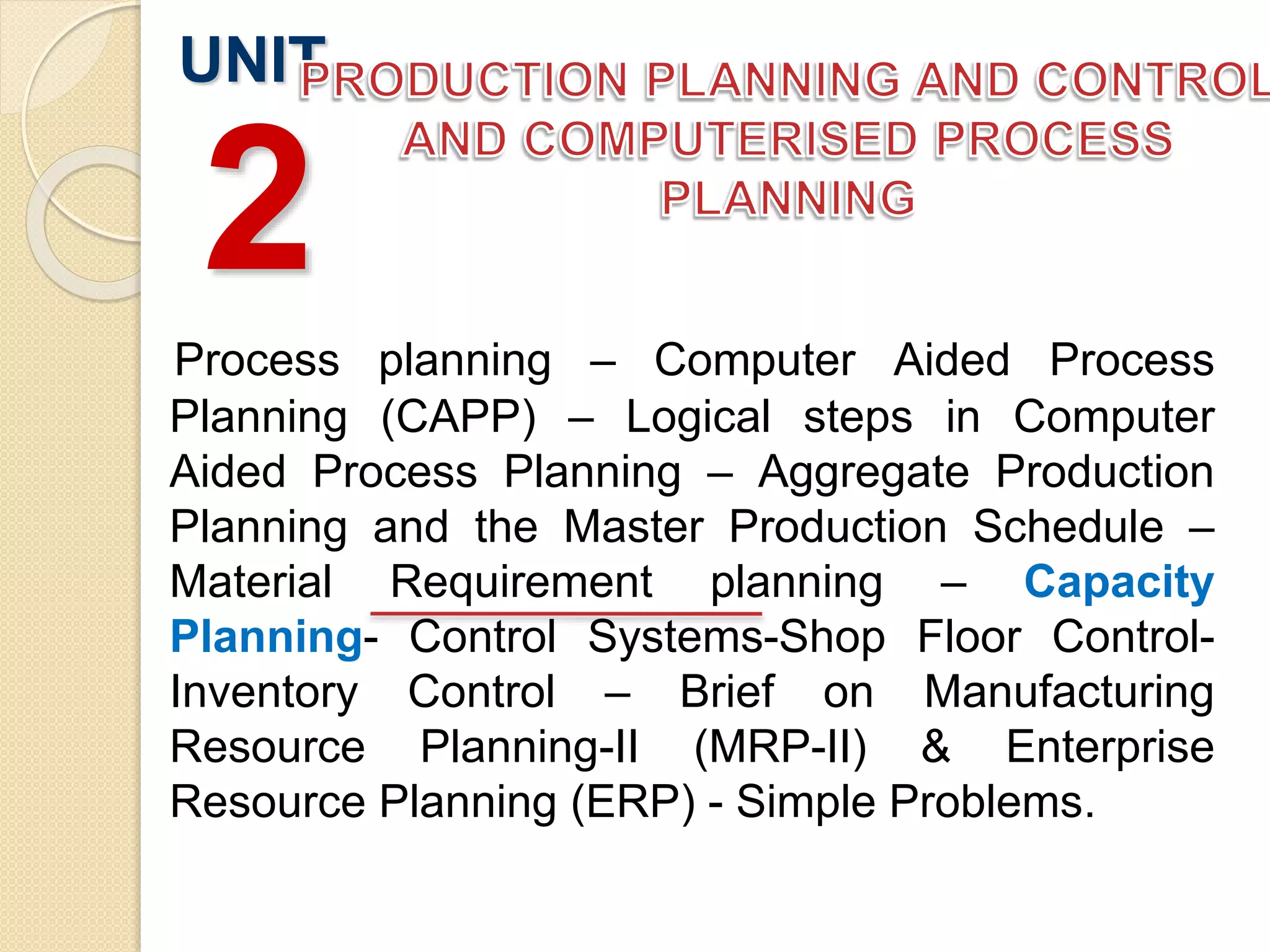 Process planning – Computer Aided Process
Planning (CAPP) – Logical steps in Computer
Aided Process Planning – Aggregate Production
Planning and the Master Production Schedule –
Material Requirement planning – Capacity
Planning- Control Systems-Shop Floor Control-
Inventory Control – Brief on Manufacturing
Resource Planning-II (MRP-II) & Enterprise
Resource Planning (ERP) - Simple Problems.
UNIT
2
 
