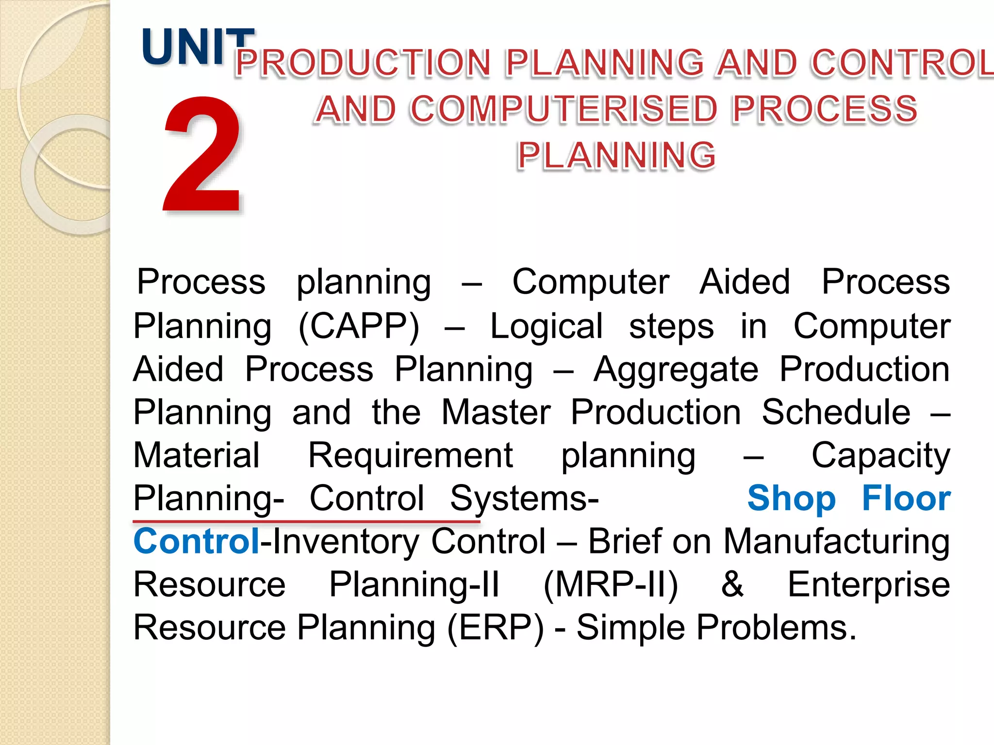 Process planning – Computer Aided Process
Planning (CAPP) – Logical steps in Computer
Aided Process Planning – Aggregate Production
Planning and the Master Production Schedule –
Material Requirement planning – Capacity
Planning- Control Systems- Shop Floor
Control-Inventory Control – Brief on Manufacturing
Resource Planning-II (MRP-II) & Enterprise
Resource Planning (ERP) - Simple Problems.
UNIT
2
 