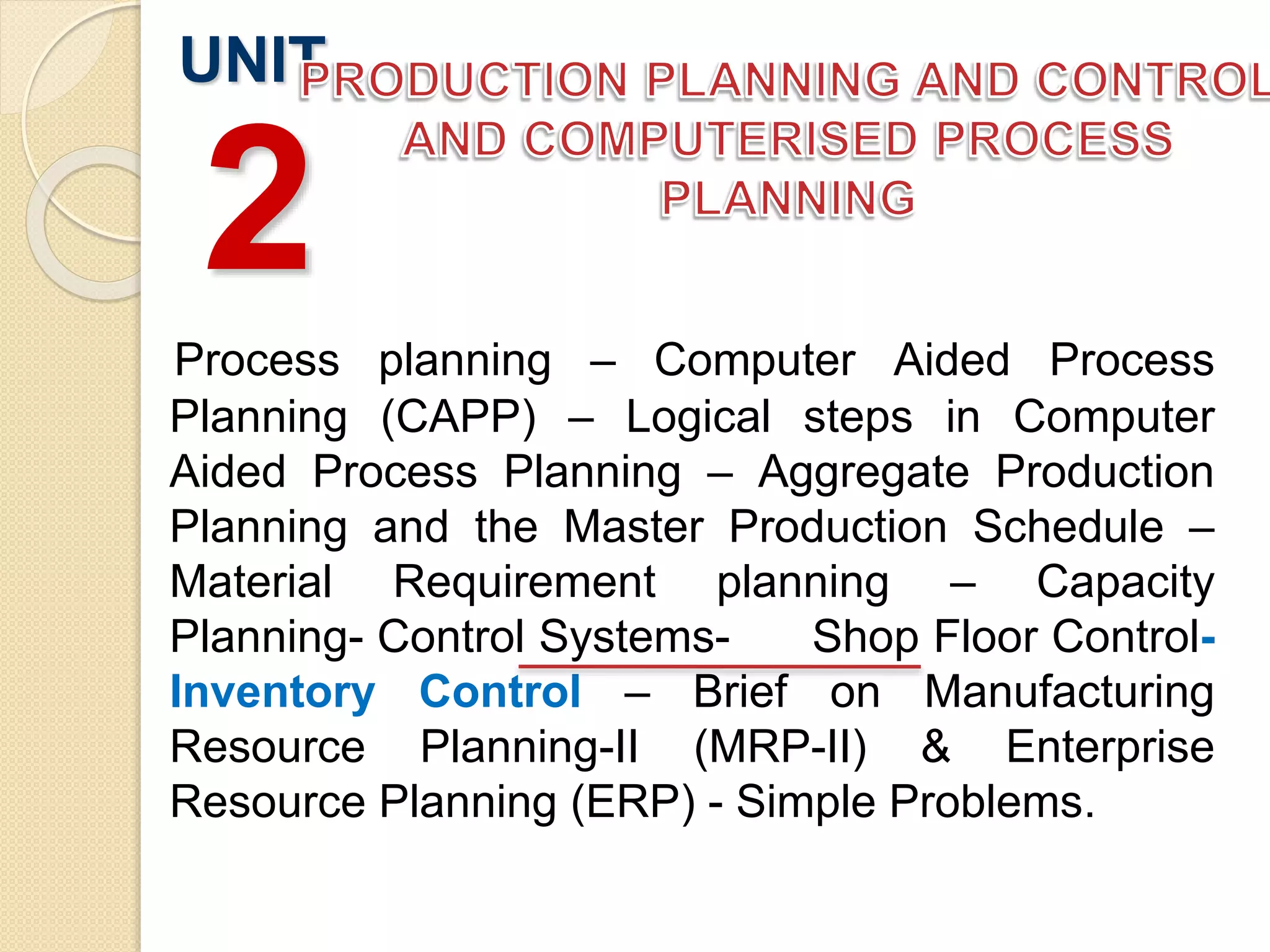 Process planning – Computer Aided Process
Planning (CAPP) – Logical steps in Computer
Aided Process Planning – Aggregate Production
Planning and the Master Production Schedule –
Material Requirement planning – Capacity
Planning- Control Systems- Shop Floor Control-
Inventory Control – Brief on Manufacturing
Resource Planning-II (MRP-II) & Enterprise
Resource Planning (ERP) - Simple Problems.
UNIT
2
 