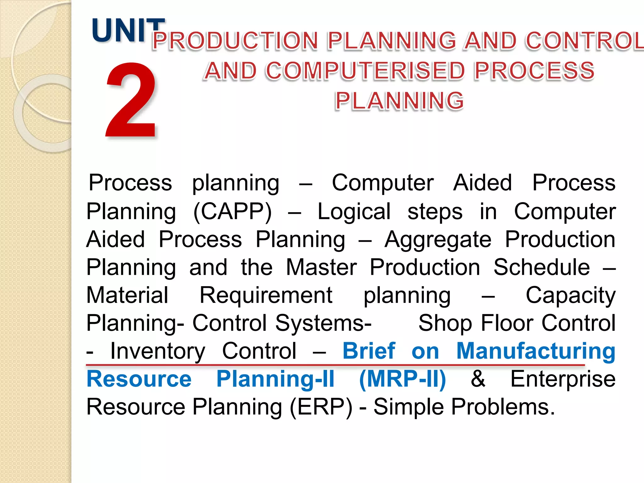 Process planning – Computer Aided Process
Planning (CAPP) – Logical steps in Computer
Aided Process Planning – Aggregate Production
Planning and the Master Production Schedule –
Material Requirement planning – Capacity
Planning- Control Systems- Shop Floor Control
- Inventory Control – Brief on Manufacturing
Resource Planning-II (MRP-II) & Enterprise
Resource Planning (ERP) - Simple Problems.
UNIT
2
 
