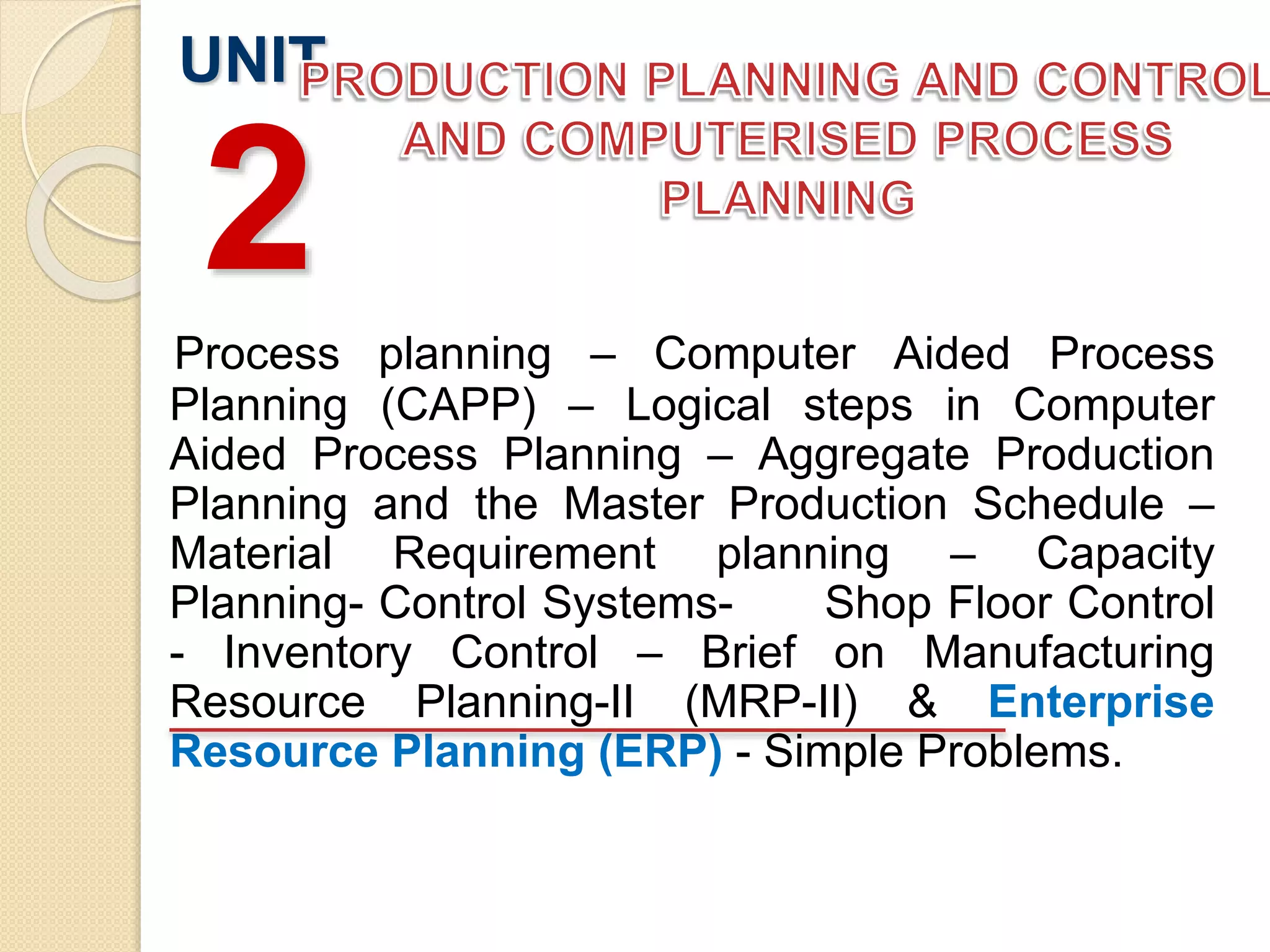 Process planning – Computer Aided Process
Planning (CAPP) – Logical steps in Computer
Aided Process Planning – Aggregate Production
Planning and the Master Production Schedule –
Material Requirement planning – Capacity
Planning- Control Systems- Shop Floor Control
- Inventory Control – Brief on Manufacturing
Resource Planning-II (MRP-II) & Enterprise
Resource Planning (ERP) - Simple Problems.
UNIT
2
 